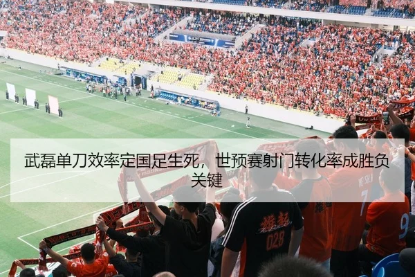 武磊单刀效率定国足生死，世预赛射门转化率成胜负关键