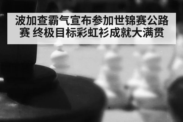 波加查霸气宣布参加世锦赛公路赛 终极目标彩虹衫成就大满贯