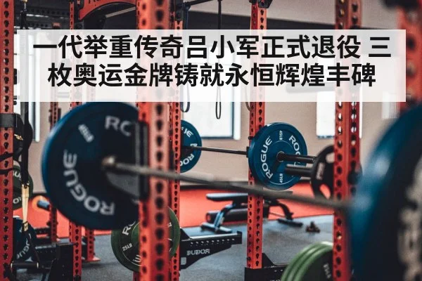 一代举重传奇吕小军正式退役 三枚奥运金牌铸就永恒辉煌丰碑